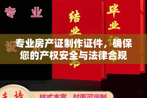 宁乡专业房产证制作证件，确保您的产权安全与法律合规