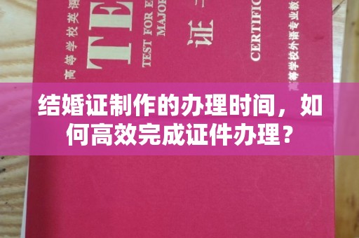 宁乡结婚证制作的办理时间，如何高效完成证件办理？