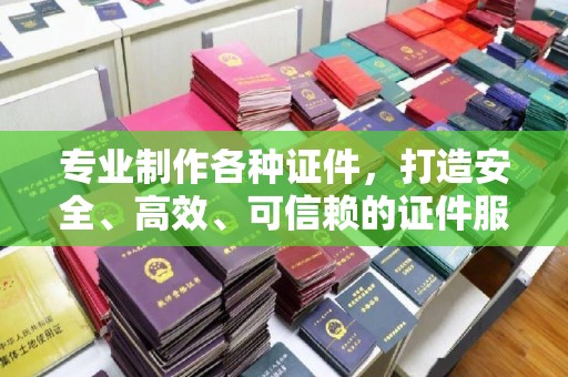 宁乡专业制作各种证件，打造安全、高效、可信赖的证件服务