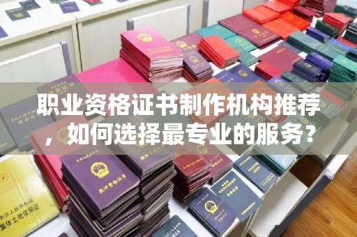宁乡职业资格证书制作机构推荐，如何选择最专业的服务？